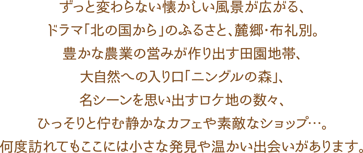 ずっと変わらない懐かしい風景が広がる、ドラマ「北の国から」のふるさと、麓郷・布礼別。豊かな農業の営みが作り出す田園地帯、大自然への入り口「ニングルの森」、名シーンを思い出すロケ地の数々、ひっそりと佇む静かなカフェや素敵なショップ…。何度訪れてもここには小さな発見や温かい出会いがあります。